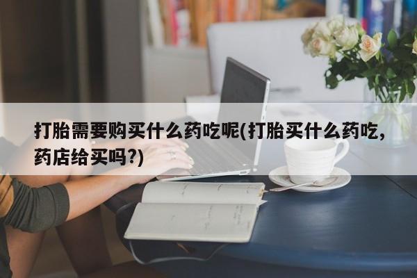 私人诊所可以开打胎药吗打胎需要购买什么药吃呢(打胎买什么药吃,药店给买吗?)